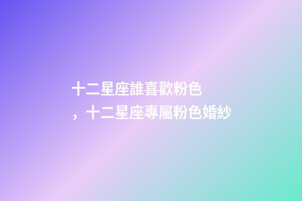 十二星座誰喜歡粉色，十二星座專屬粉色婚紗-第1張-觀點-玄機派